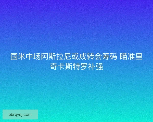 国米中场阿斯拉尼或成转会筹码 瞄准里奇卡斯特罗补强
