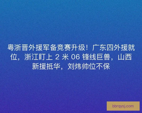 粤浙晋外援军备竞赛升级！广东四外援就位，浙江盯上 2 米 06 锋线巨兽，山西新援抵华，刘炜帅位不保