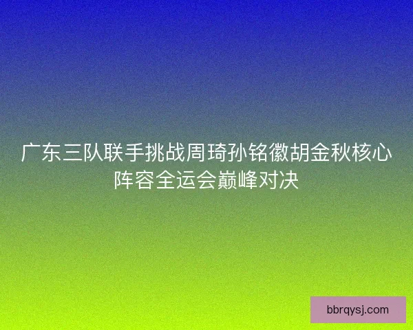 广东三队联手挑战周琦孙铭徽胡金秋核心阵容全运会巅峰对决