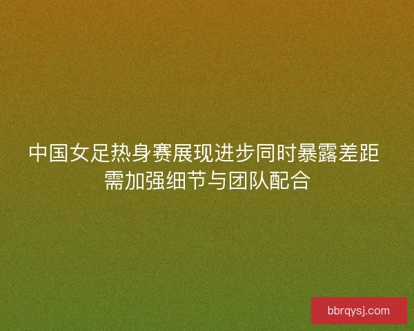 中国女足热身赛展现进步同时暴露差距 需加强细节与团队配合