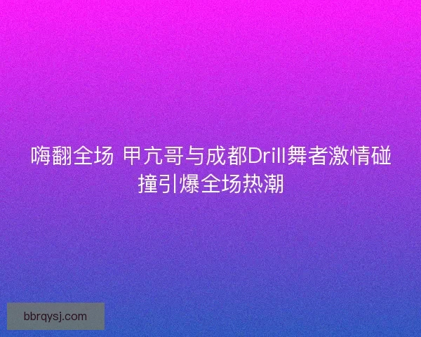 嗨翻全场 甲亢哥与成都Drill舞者激情碰撞引爆全场热潮