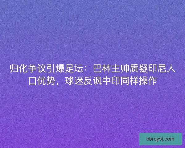归化争议引爆足坛：巴林主帅质疑印尼人口优势，球迷反讽中印同样操作