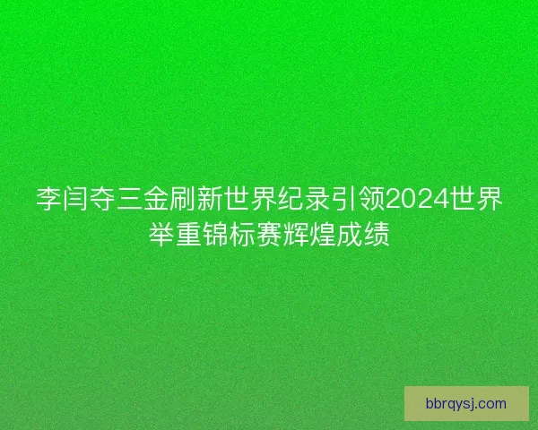 李闫夺三金刷新世界纪录引领2024世界举重锦标赛辉煌成绩