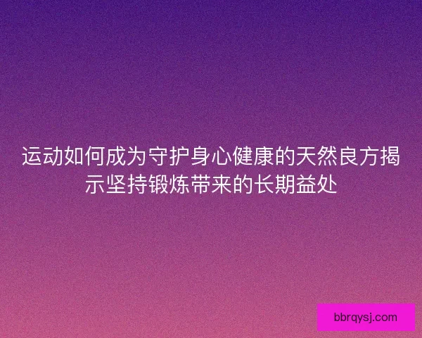 运动如何成为守护身心健康的天然良方揭示坚持锻炼带来的长期益处