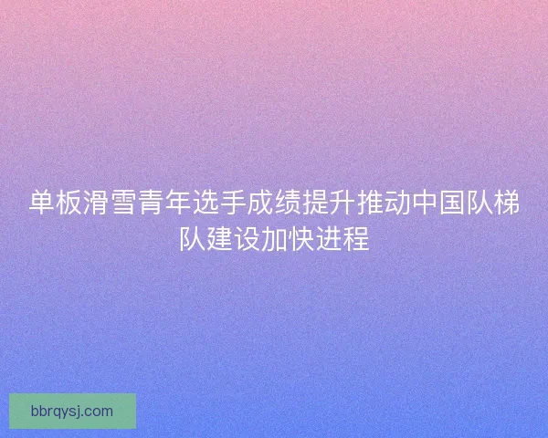 单板滑雪青年选手成绩提升推动中国队梯队建设加快进程