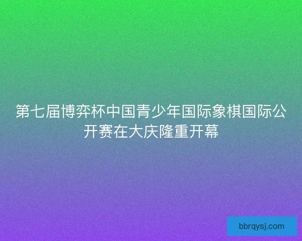 第七届博弈杯中国青少年国际象棋国际公开赛在大庆隆重开幕