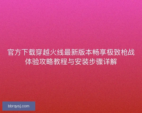 官方下载穿越火线最新版本畅享极致枪战体验攻略教程与安装步骤详解