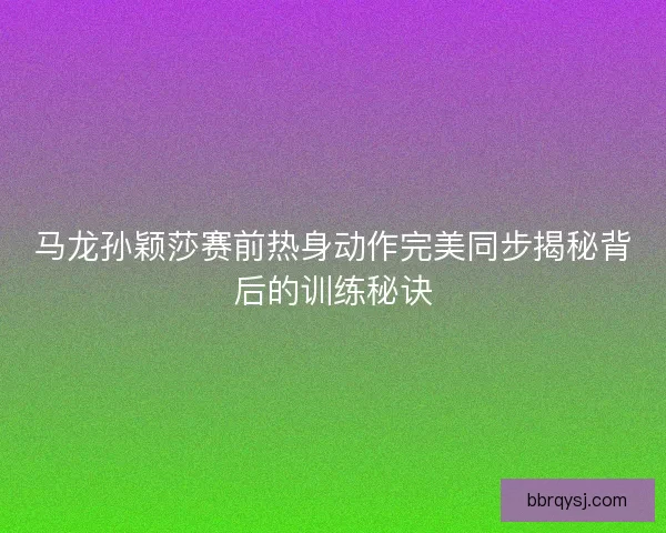 马龙孙颖莎赛前热身动作完美同步揭秘背后的训练秘诀
