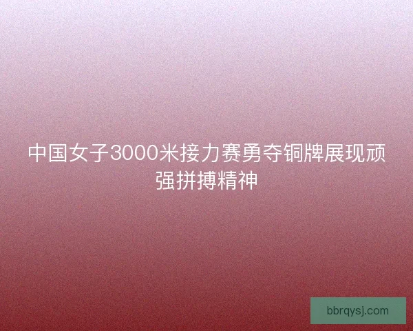中国女子3000米接力赛勇夺铜牌展现顽强拼搏精神