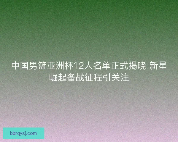 中国男篮亚洲杯12人名单正式揭晓 新星崛起备战征程引关注