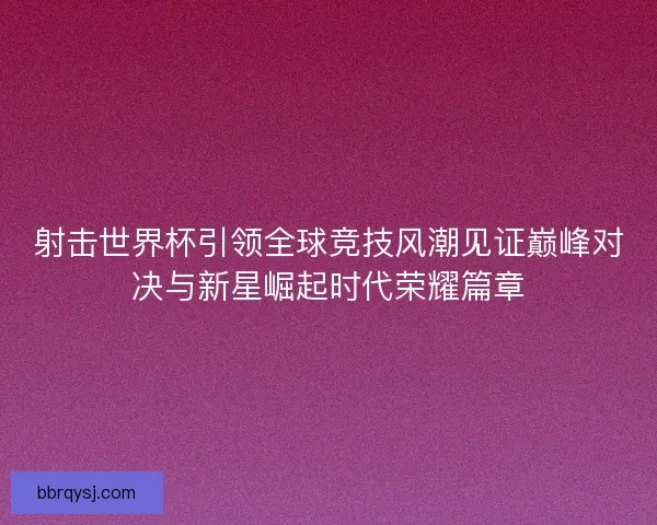 射击世界杯引领全球竞技风潮见证巅峰对决与新星崛起时代荣耀篇章