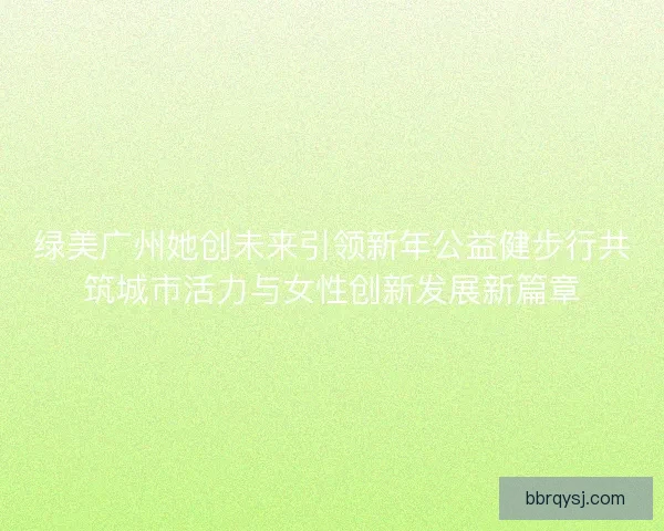绿美广州她创未来引领新年公益健步行共筑城市活力与女性创新发展新篇章