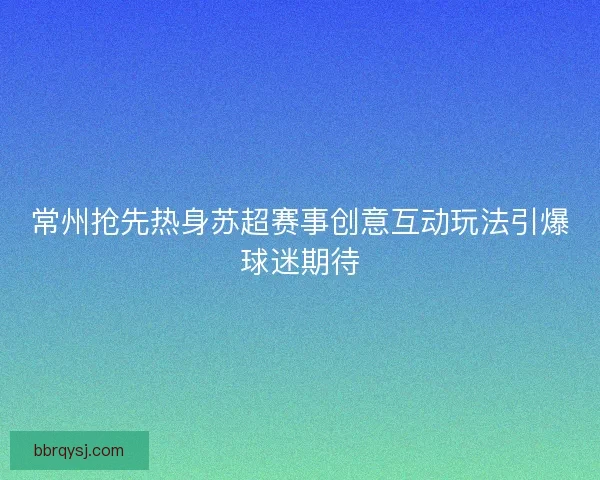 常州抢先热身苏超赛事创意互动玩法引爆球迷期待