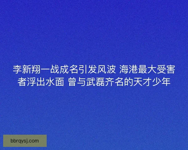 李新翔一战成名引发风波 海港最大受害者浮出水面 曾与武磊齐名的天才少年