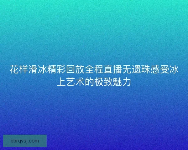 花样滑冰精彩回放全程直播无遗珠感受冰上艺术的极致魅力