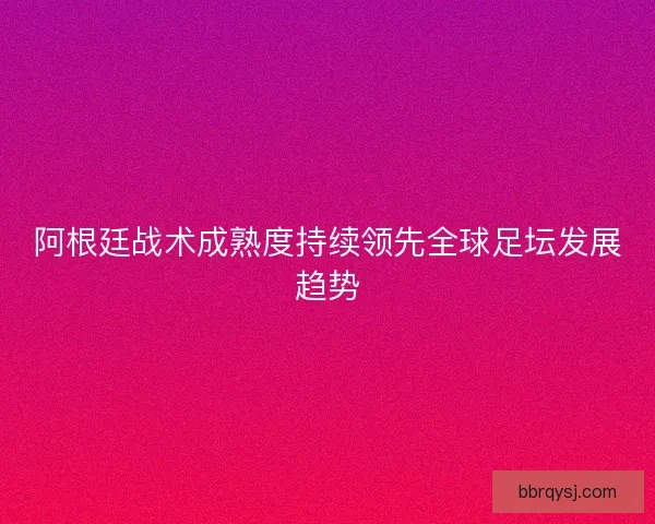 阿根廷战术成熟度持续领先全球足坛发展趋势