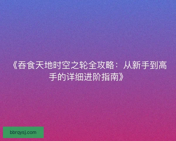 《吞食天地时空之轮全攻略：从新手到高手的详细进阶指南》