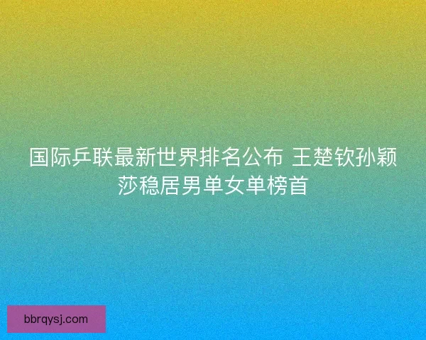 国际乒联最新世界排名公布 王楚钦孙颖莎稳居男单女单榜首