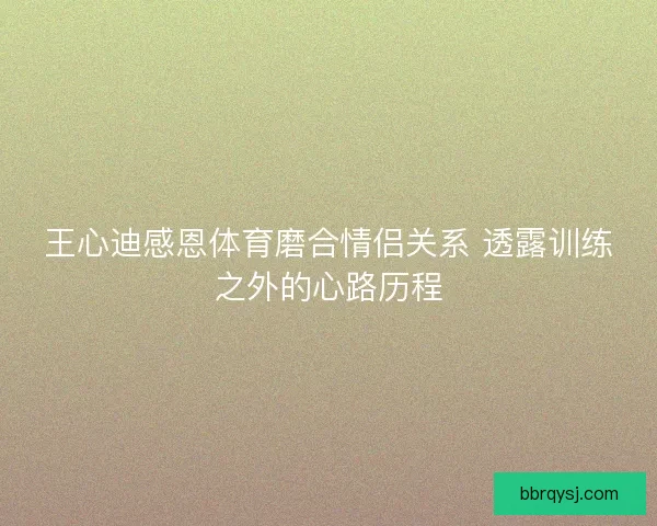 王心迪感恩体育磨合情侣关系 透露训练之外的心路历程