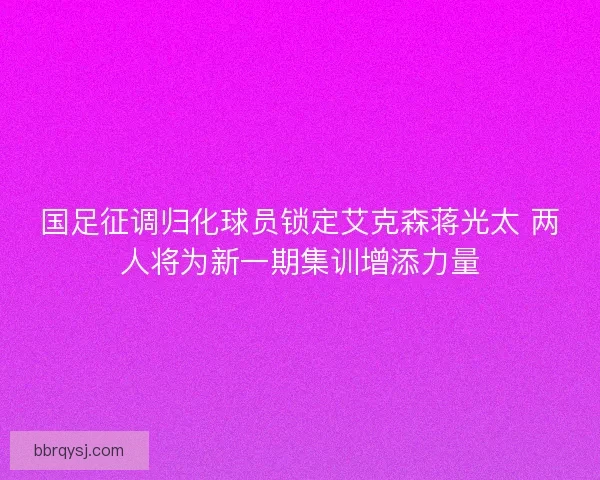国足征调归化球员锁定艾克森蒋光太 两人将为新一期集训增添力量