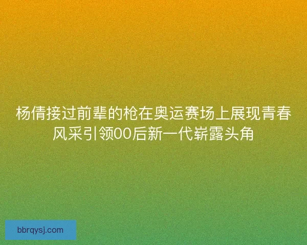 杨倩接过前辈的枪在奥运赛场上展现青春风采引领00后新一代崭露头角