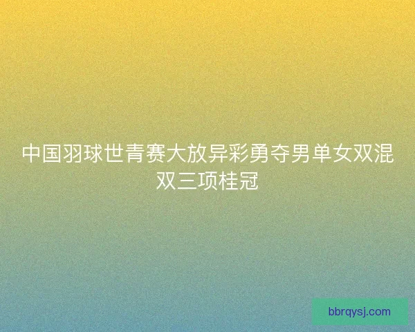 中国羽球世青赛大放异彩勇夺男单女双混双三项桂冠