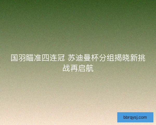 国羽瞄准四连冠 苏迪曼杯分组揭晓新挑战再启航