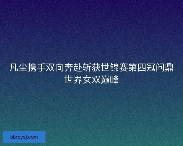 凡尘携手双向奔赴斩获世锦赛第四冠问鼎世界女双巅峰