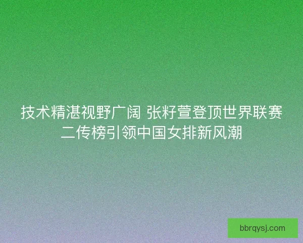 技术精湛视野广阔 张籽萱登顶世界联赛二传榜引领中国女排新风潮
