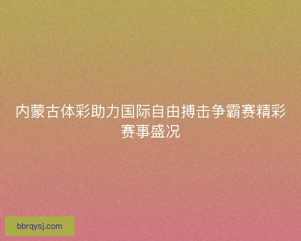 内蒙古体彩助力国际自由搏击争霸赛精彩赛事盛况