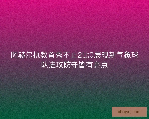图赫尔执教首秀不止2比0展现新气象球队进攻防守皆有亮点